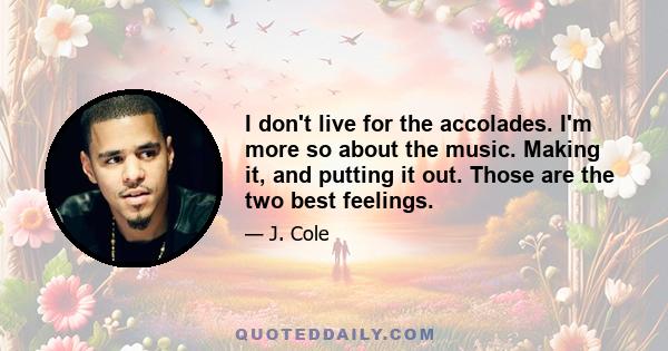 I don't live for the accolades. I'm more so about the music. Making it, and putting it out. Those are the two best feelings.