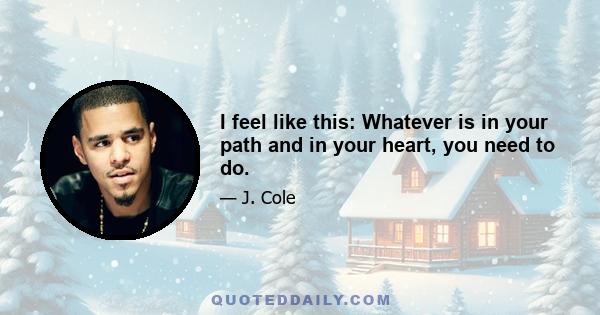 I feel like this: Whatever is in your path and in your heart, you need to do.