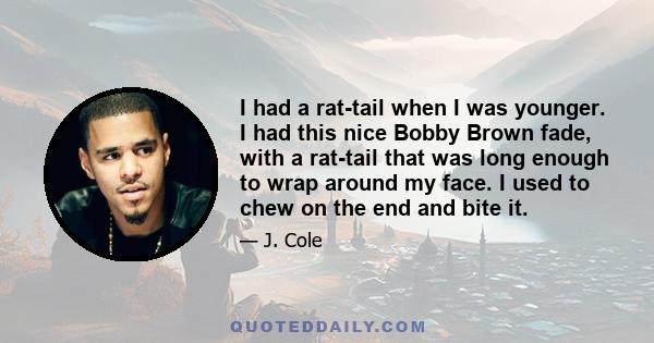 I had a rat-tail when I was younger. I had this nice Bobby Brown fade, with a rat-tail that was long enough to wrap around my face. I used to chew on the end and bite it.