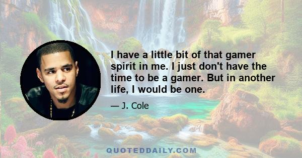 I have a little bit of that gamer spirit in me. I just don't have the time to be a gamer. But in another life, I would be one.