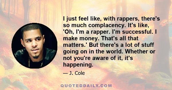 I just feel like, with rappers, there's so much complacency. It's like, 'Oh, I'm a rapper. I'm successful. I make money. That's all that matters.' But there's a lot of stuff going on in the world. Whether or not you're