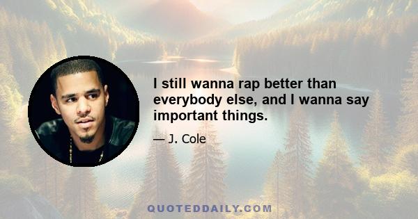 I still wanna rap better than everybody else, and I wanna say important things.