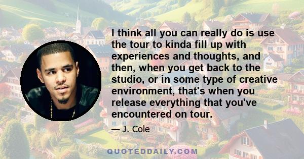 I think all you can really do is use the tour to kinda fill up with experiences and thoughts, and then, when you get back to the studio, or in some type of creative environment, that's when you release everything that