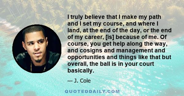 I truly believe that I make my path and I set my course, and where I land, at the end of the day, or the end of my career, [is] because of me. Of course, you get help along the way, and cosigns and management and