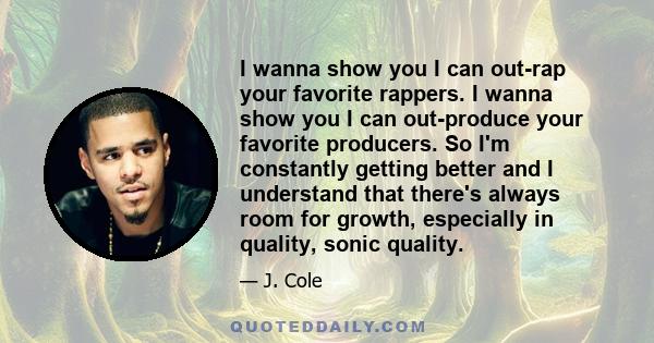 I wanna show you I can out-rap your favorite rappers. I wanna show you I can out-produce your favorite producers. So I'm constantly getting better and I understand that there's always room for growth, especially in