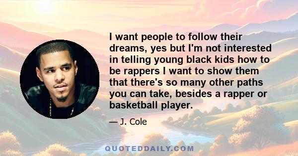 I want people to follow their dreams, yes but I'm not interested in telling young black kids how to be rappers I want to show them that there's so many other paths you can take, besides a rapper or basketball player.