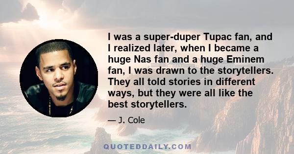 I was a super-duper Tupac fan, and I realized later, when I became a huge Nas fan and a huge Eminem fan, I was drawn to the storytellers. They all told stories in different ways, but they were all like the best