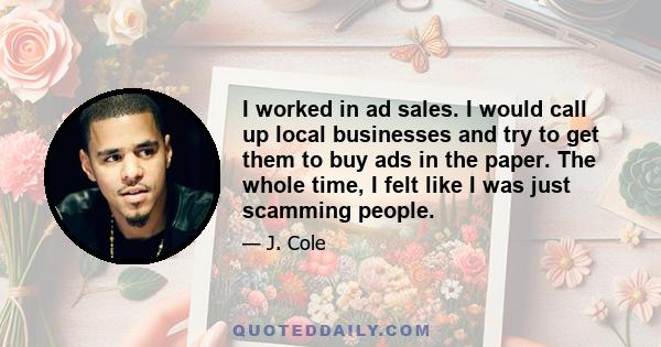 I worked in ad sales. I would call up local businesses and try to get them to buy ads in the paper. The whole time, I felt like I was just scamming people.