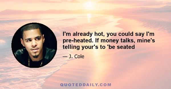 I'm already hot, you could say I'm pre-heated. If money talks, mine's telling your's to 'be seated