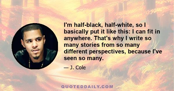 I'm half-black, half-white, so I basically put it like this: I can fit in anywhere. That's why I write so many stories from so many different perspectives, because I've seen so many.