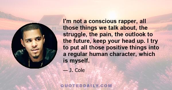 I'm not a conscious rapper, all those things we talk about, the struggle, the pain, the outlook to the future, keep your head up. I try to put all those positive things into a regular human character, which is myself.