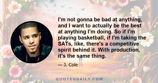 I'm not gonna be bad at anything, and I want to actually be the best at anything I'm doing. So if I'm playing basketball, if I'm taking the SATs, like, there's a competitive spirit behind it. With production, it's the