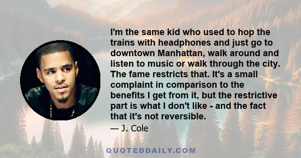 I'm the same kid who used to hop the trains with headphones and just go to downtown Manhattan, walk around and listen to music or walk through the city. The fame restricts that. It's a small complaint in comparison to