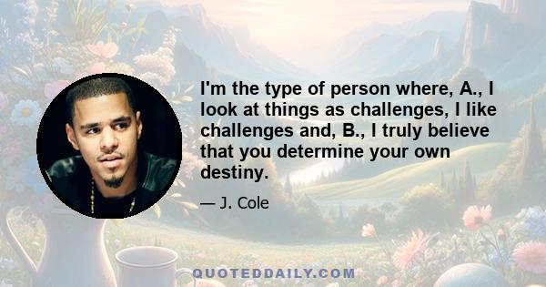 I'm the type of person where, A., I look at things as challenges, I like challenges and, B., I truly believe that you determine your own destiny.