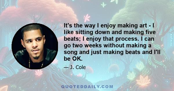 It's the way I enjoy making art - I like sitting down and making five beats; I enjoy that process. I can go two weeks without making a song and just making beats and I'll be OK.