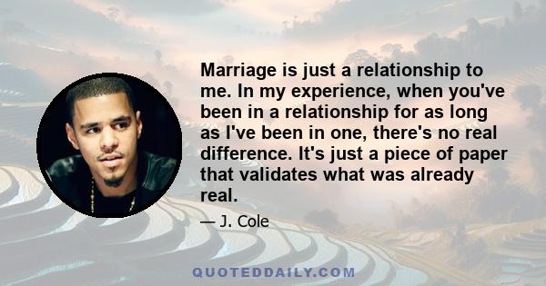 Marriage is just a relationship to me. In my experience, when you've been in a relationship for as long as I've been in one, there's no real difference. It's just a piece of paper that validates what was already real.