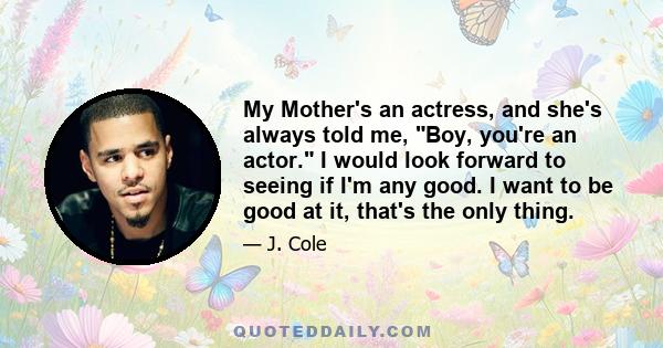 My Mother's an actress, and she's always told me, Boy, you're an actor. I would look forward to seeing if I'm any good. I want to be good at it, that's the only thing.