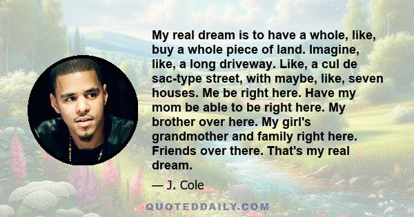 My real dream is to have a whole, like, buy a whole piece of land. Imagine, like, a long driveway. Like, a cul de sac-type street, with maybe, like, seven houses. Me be right here. Have my mom be able to be right here.