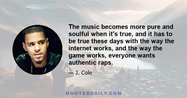 The music becomes more pure and soulful when it's true, and it has to be true these days with the way the internet works, and the way the game works, everyone wants authentic raps.