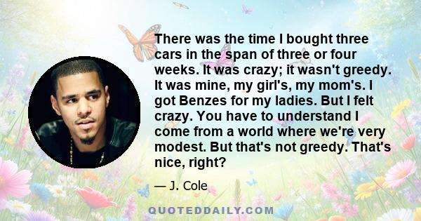 There was the time I bought three cars in the span of three or four weeks. It was crazy; it wasn't greedy. It was mine, my girl's, my mom's. I got Benzes for my ladies. But I felt crazy. You have to understand I come