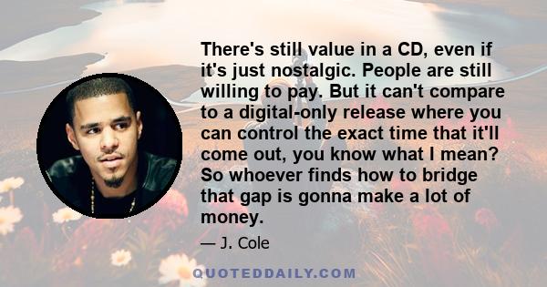 There's still value in a CD, even if it's just nostalgic. People are still willing to pay. But it can't compare to a digital-only release where you can control the exact time that it'll come out, you know what I mean?