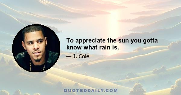 To appreciate the sun you gotta know what rain is.