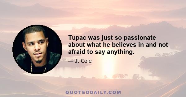 Tupac was just so passionate about what he believes in and not afraid to say anything.