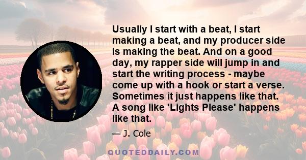 Usually I start with a beat, I start making a beat, and my producer side is making the beat. And on a good day, my rapper side will jump in and start the writing process - maybe come up with a hook or start a verse.