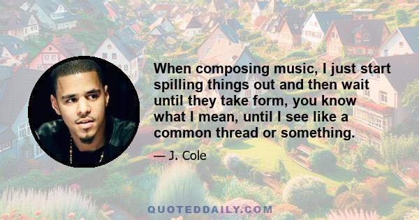 When composing music, I just start spilling things out and then wait until they take form, you know what I mean, until I see like a common thread or something.