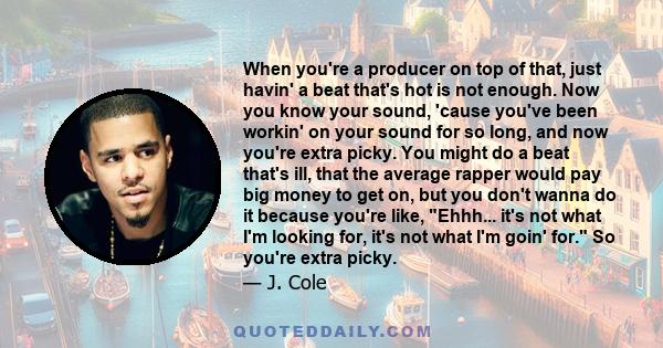 When you're a producer on top of that, just havin' a beat that's hot is not enough. Now you know your sound, 'cause you've been workin' on your sound for so long, and now you're extra picky. You might do a beat that's