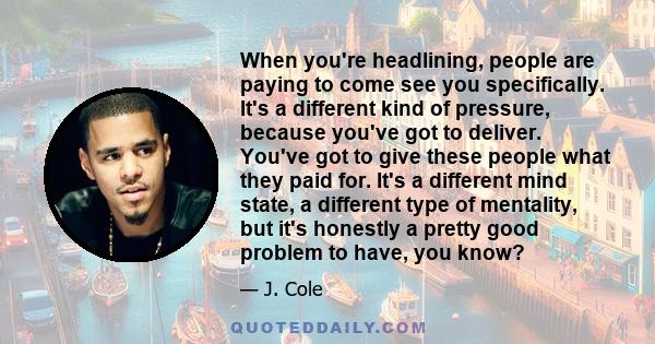 When you're headlining, people are paying to come see you specifically. It's a different kind of pressure, because you've got to deliver. You've got to give these people what they paid for. It's a different mind state,