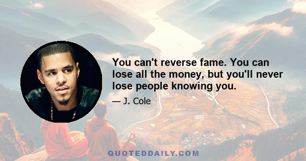 You can't reverse fame. You can lose all the money, but you'll never lose people knowing you.