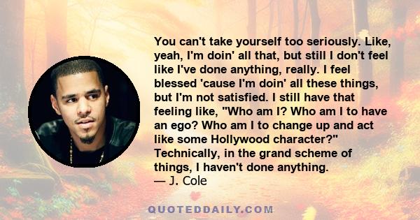 You can't take yourself too seriously. Like, yeah, I'm doin' all that, but still I don't feel like I've done anything, really. I feel blessed 'cause I'm doin' all these things, but I'm not satisfied. I still have that