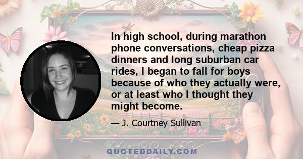 In high school, during marathon phone conversations, cheap pizza dinners and long suburban car rides, I began to fall for boys because of who they actually were, or at least who I thought they might become.