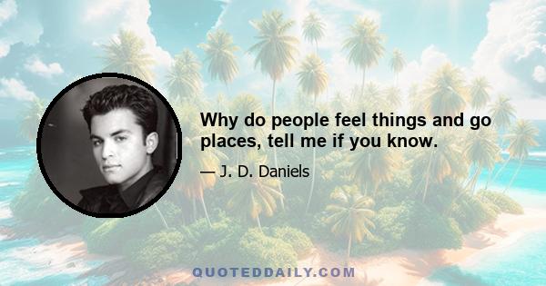 Why do people feel things and go places, tell me if you know.