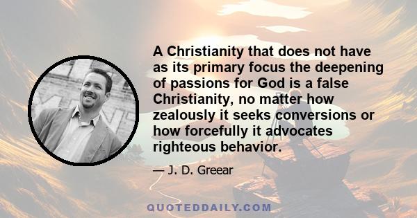 A Christianity that does not have as its primary focus the deepening of passions for God is a false Christianity, no matter how zealously it seeks conversions or how forcefully it advocates righteous behavior.