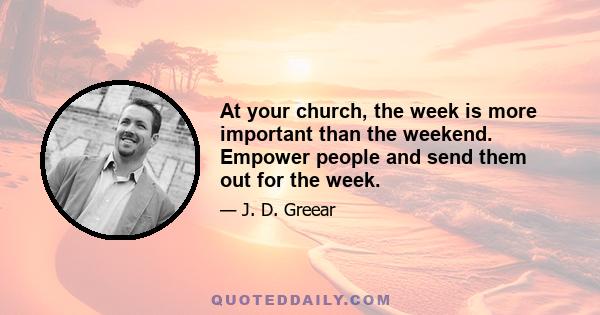 At your church, the week is more important than the weekend. Empower people and send them out for the week.