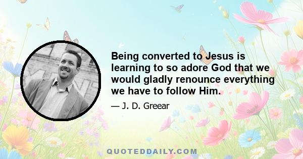 Being converted to Jesus is learning to so adore God that we would gladly renounce everything we have to follow Him.