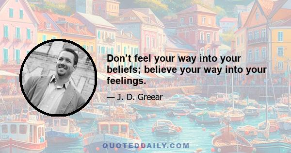 Don’t feel your way into your beliefs; believe your way into your feelings.