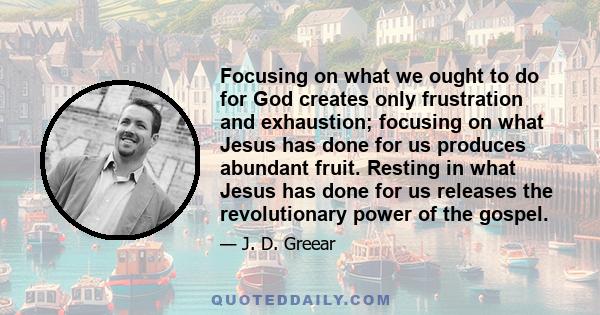 Focusing on what we ought to do for God creates only frustration and exhaustion; focusing on what Jesus has done for us produces abundant fruit. Resting in what Jesus has done for us releases the revolutionary power of