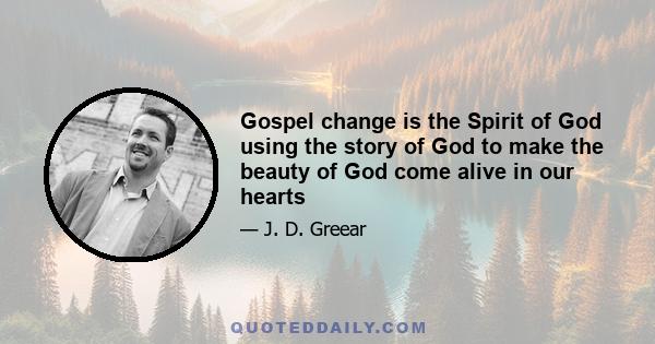 Gospel change is the Spirit of God using the story of God to make the beauty of God come alive in our hearts