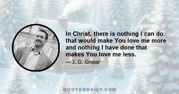 In Christ, there is nothing I can do that would make You love me more and nothing I have done that makes You love me less.