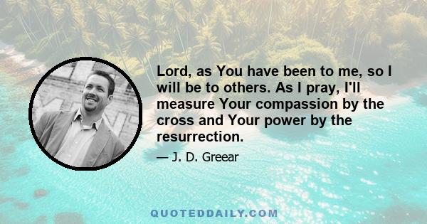 Lord, as You have been to me, so I will be to others. As I pray, I'll measure Your compassion by the cross and Your power by the resurrection.