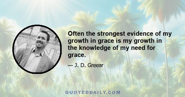 Often the strongest evidence of my growth in grace is my growth in the knowledge of my need for grace.