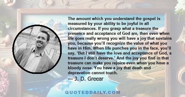 The amount which you understand the gospel is measured by your ability to be joyful in all circumstances. If you grasp what a treasure the presence and acceptance of God are, then even when life goes really wrong you