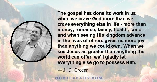 The gospel has done its work in us when we crave God more than we crave everything else in life - more than money, romance, family, health, fame - and when seeing His kingdom advance in the lives of others gives us more 