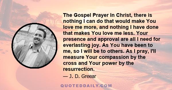 The Gospel Prayer In Christ, there is nothing I can do that would make You love me more, and nothing I have done that makes You love me less. Your presence and approval are all I need for everlasting joy. As You have