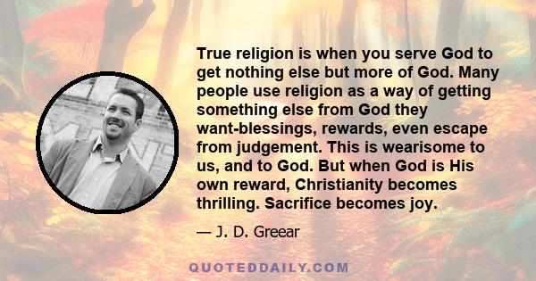 True religion is when you serve God to get nothing else but more of God. Many people use religion as a way of getting something else from God they want-blessings, rewards, even escape from judgement. This is wearisome