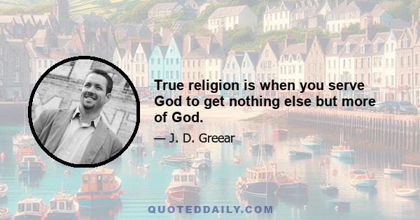 True religion is when you serve God to get nothing else but more of God.