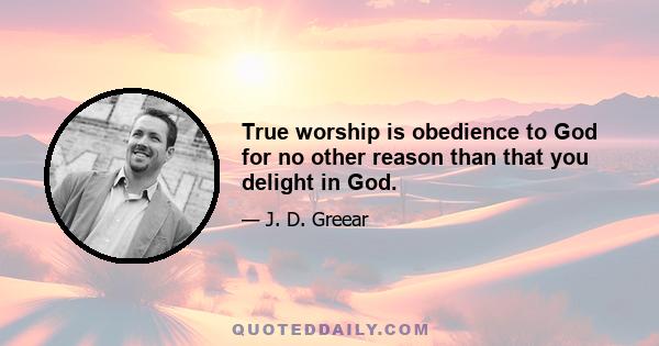 True worship is obedience to God for no other reason than that you delight in God.